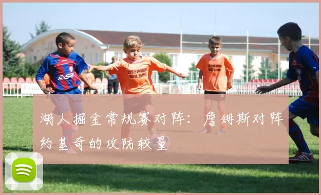 湖人掘金常规赛对阵:詹姆斯对阵约基奇的攻防较量