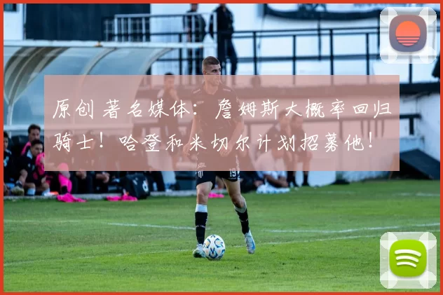 原创 著名媒体:詹姆斯大概率回归骑士!哈登和米切尔计划招募他!