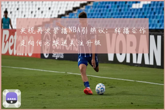 央视再次禁播NBA引热议:转播合作走向何方球迷关注升级