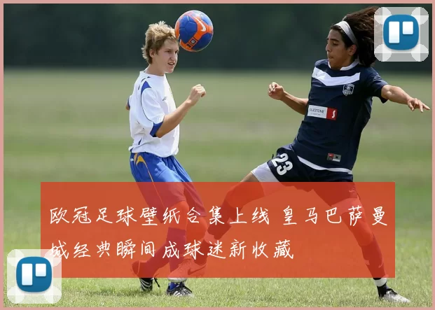 欧冠足球壁纸合集上线 皇马巴萨曼城经典瞬间成球迷新收藏