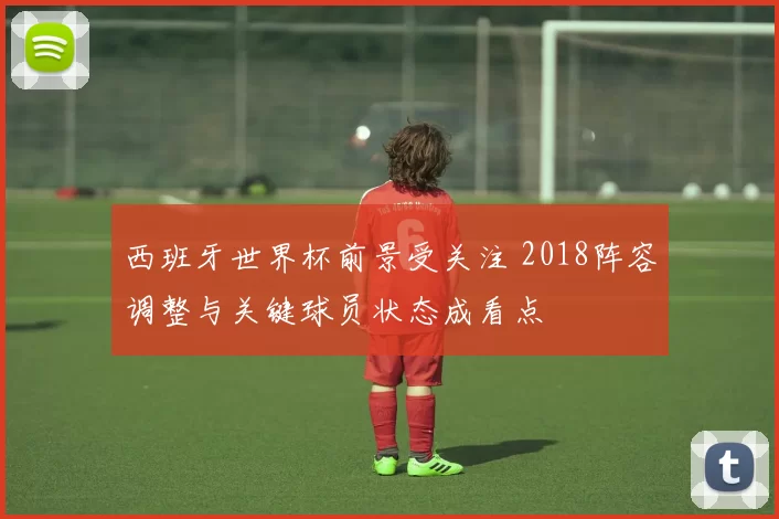 西班牙世界杯前景受关注 2018阵容调整与关键球员状态成看点