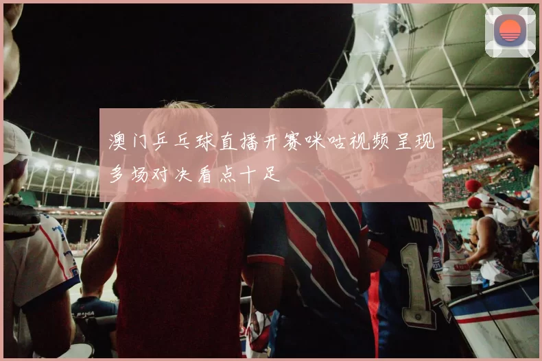 澳门乒乓球直播开赛咪咕视频呈现多场对决看点十足