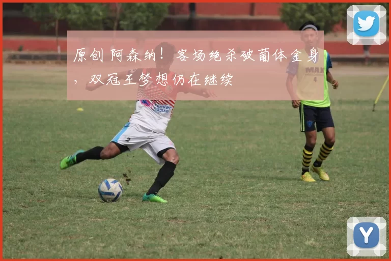 原创 阿森纳！客场绝杀破葡体金身，双冠王梦想仍在继续