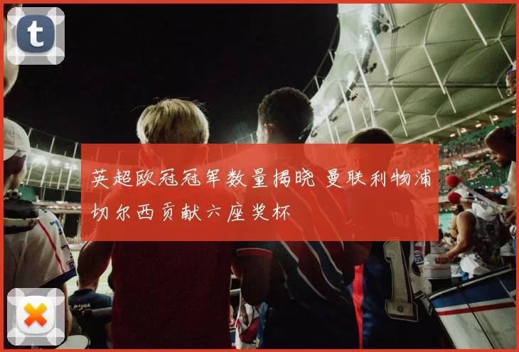 英超欧冠冠军数量揭晓 曼联利物浦切尔西贡献六座奖杯