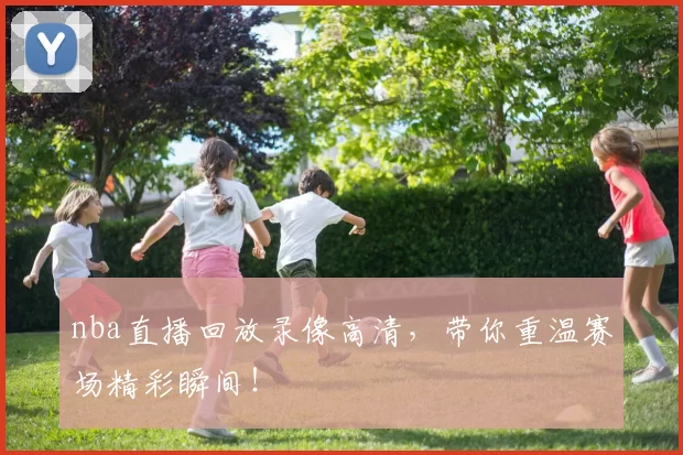 nba直播回放录像高清，带你重温赛场精彩瞬间！