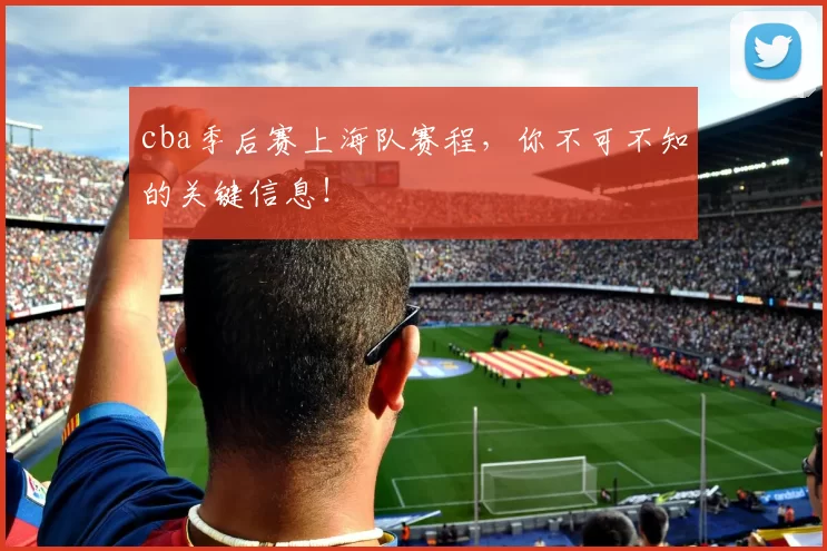 cba季后赛上海队赛程，你不可不知的关键信息！