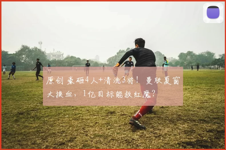 原创 豪砸4人+清洗3将！曼联夏窗大换血，1亿目标能救红魔？