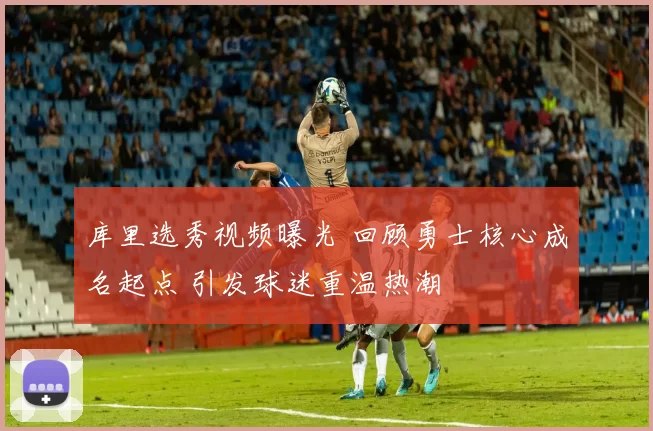 库里选秀视频曝光 回顾勇士核心成名起点 引发球迷重温热潮