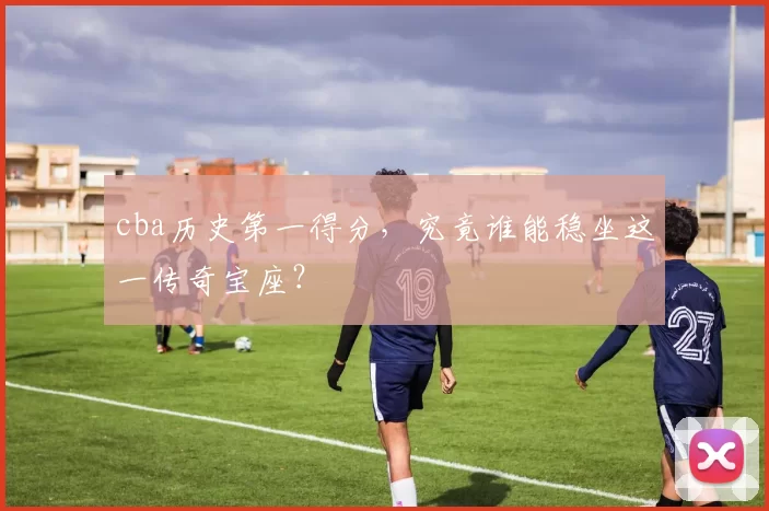 cba历史第一得分，究竟谁能稳坐这一传奇宝座？