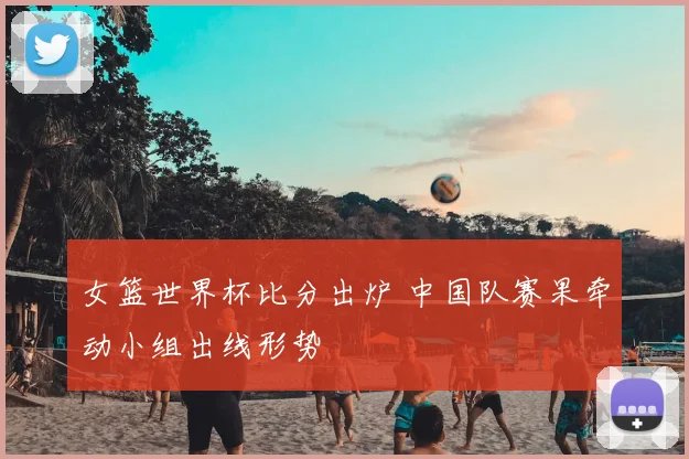 女篮世界杯比分出炉 中国队赛果牵动小组出线形势