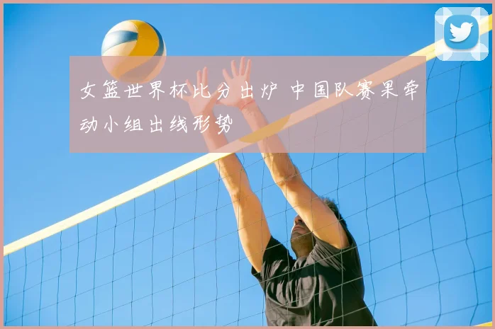 女篮世界杯比分出炉 中国队赛果牵动小组出线形势