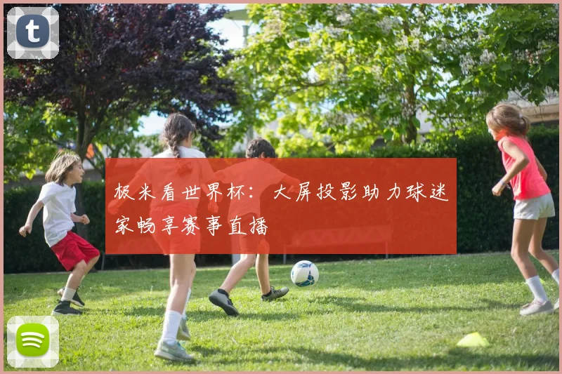 极米看世界杯:大屏投影助力球迷家畅享赛事直播