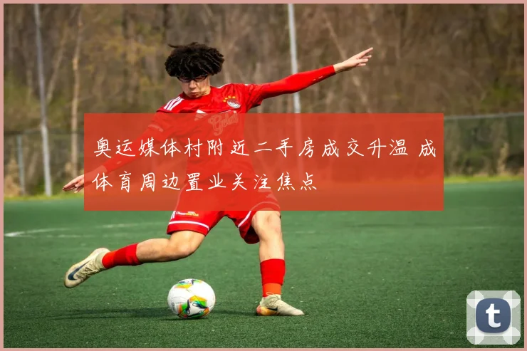 奥运媒体村附近二手房成交升温 成体育周边置业关注焦点