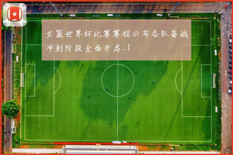 女篮世界杯比赛赛程公布各队备战冲刺阶段全面开启_1