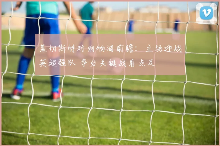莱切斯特对利物浦前瞻：主场迎战英超强队 争分关键战看点足