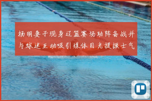 杨明妻子现身辽篮赛场助阵备战并与球迷互动吸引媒体目光提振士气