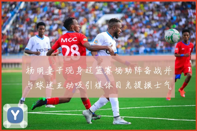 杨明妻子现身辽篮赛场助阵备战并与球迷互动吸引媒体目光提振士气