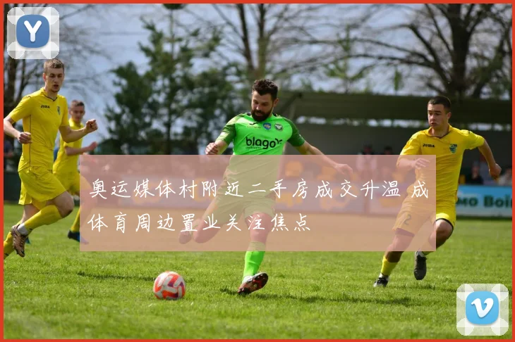 奥运媒体村附近二手房成交升温 成体育周边置业关注焦点