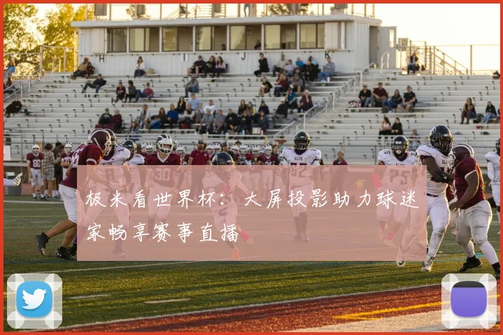 极米看世界杯：大屏投影助力球迷家畅享赛事直播